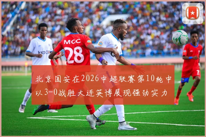 北京国安在2026中超联赛第10轮中以3-0战胜大连英博展现强劲实力