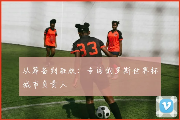 从筹备到狂欢：专访俄罗斯世界杯城市负责人