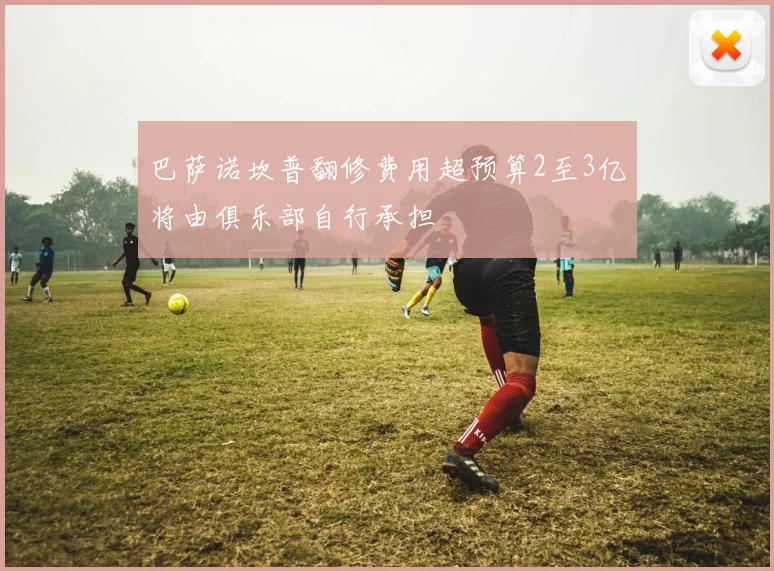巴萨诺坎普翻修费用超预算2至3亿将由俱乐部自行承担