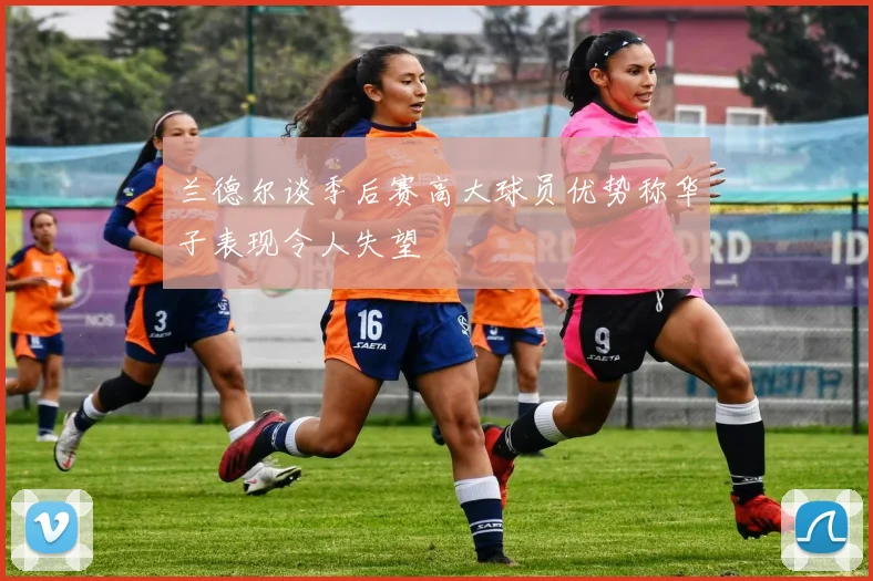兰德尔谈季后赛高大球员优势称华子表现令人失望