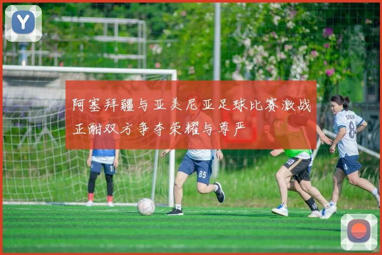 阿塞拜疆与亚美尼亚足球比赛激战正酣双方争夺荣耀与尊严