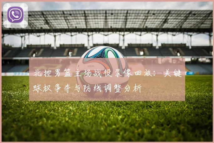 北控男篮主场战役录像回放：关键球权争夺与防线调整分析